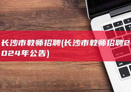 长沙市教师招聘 (长沙市教师招聘2024年公告)